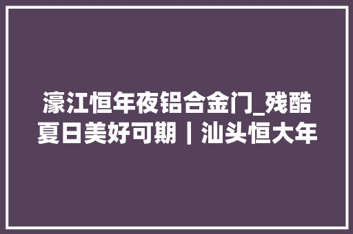 濠江恒年夜铝合金门_残酷夏日美好可期｜汕头恒大年夜江湾项目工程进度播报