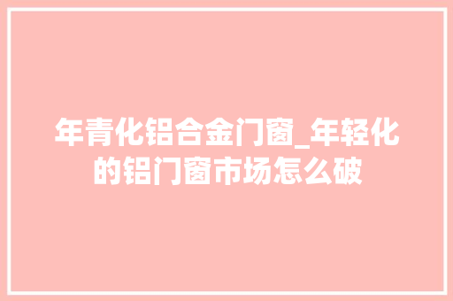 年青化铝合金门窗_年轻化的铝门窗市场怎么破