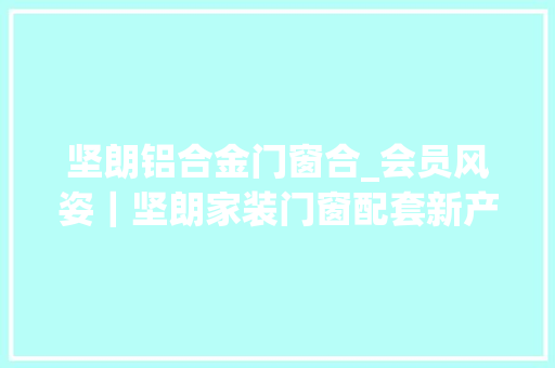 坚朗铝合金门窗合_会员风姿｜坚朗家装门窗配套新产品宣告会合肥站圆满召开