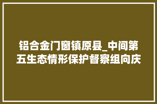 铝合金门窗镇原县_中间第五生态情形保护督察组向庆阳市交办第十七批生态情形信访举报问题