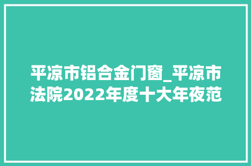 平凉市铝合金门窗_平凉市法院2022年度十大年夜范例案件新闻宣告会