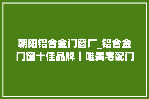 朝阳铝合金门窗厂_铝合金门窗十佳品牌｜唯美宅配门窗旭日而居生活如诗旭日