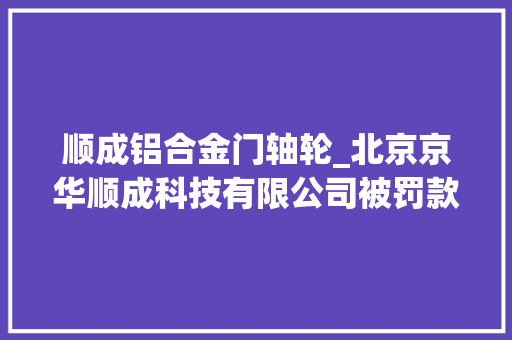 顺成铝合金门轴轮_北京京华顺成科技有限公司被罚款3500元
