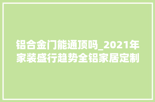 铝合金门能通顶吗_2021年家装盛行趋势全铝家居定制将成为靓丽的风景线