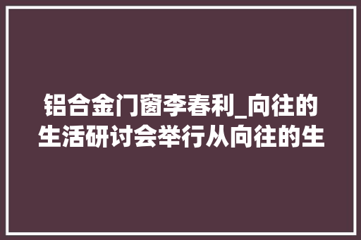 铝合金门窗李春利_向往的生活研讨会举行从向往的生活中来到现实的生活中去