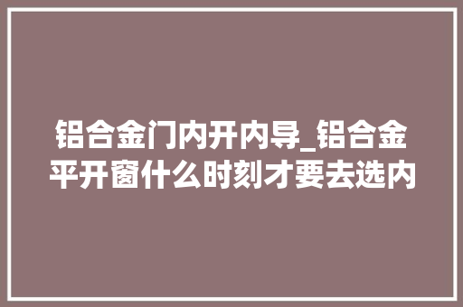 铝合金门内开内导_铝合金平开窗什么时刻才要去选内开内倒_铝合金门窗