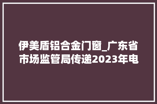 伊美盾铝合金门窗_广东省市场监管局传递2023年电池等19种产品质量监督抽查情况 防火门