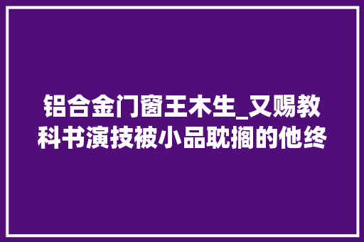 铝合金门窗王木生_又赐教科书演技被小品耽搁的他终于不再被低估