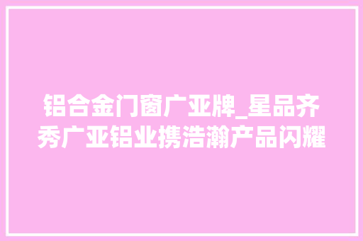 铝合金门窗广亚牌_星品齐秀广亚铝业携浩瀚产品闪耀门窗幕墙博览会
