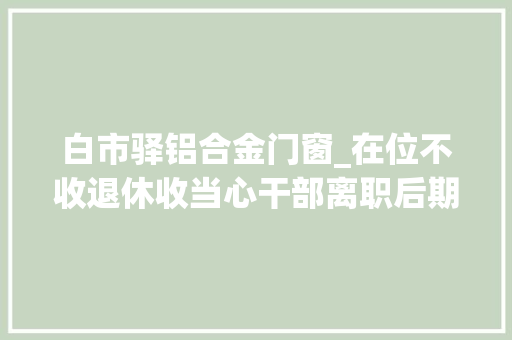 白市驿铝合金门窗_在位不收退休收当心干部离职后期权式糜烂 铝合金门