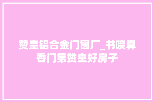 赞皇铝合金门窗厂_书喷鼻香门第赞皇好房子