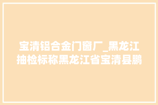 宝清铝合金门窗厂_黑龙江抽检标称黑龙江省宝清县鹏程食物加工厂分娩的老式光头不合格