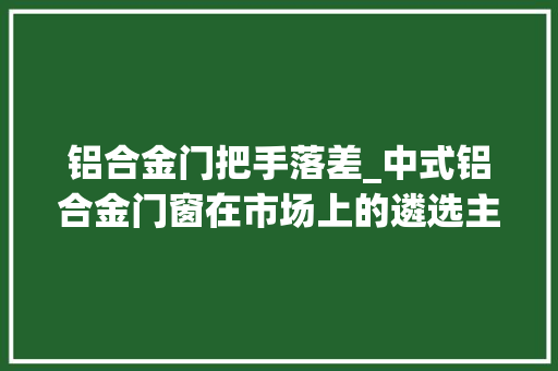 铝合金门把手落差_中式铝合金门窗在市场上的遴选主要看哪些方面