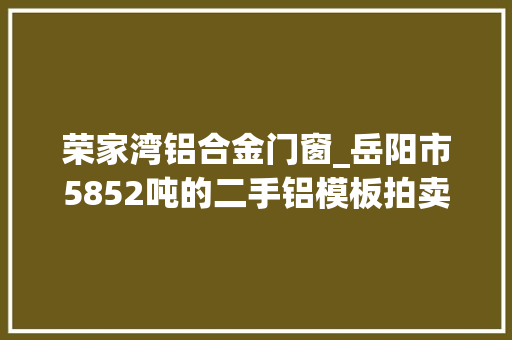荣家湾铝合金门窗_岳阳市5852吨的二手铝模板拍卖拍出9050万亏大年夜了