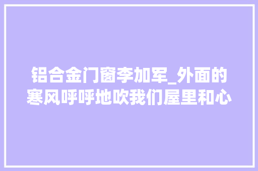 铝合金门窗李加军_外面的寒风呼呼地吹我们屋里和心里都是热乎乎的