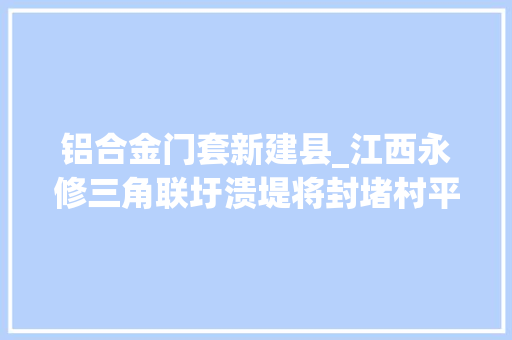 铝合金门套新建县_江西永修三角联圩溃堤将封堵村平易近98年都没见水涨这么高