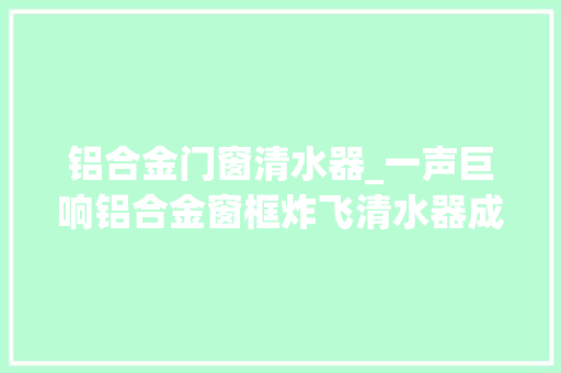 铝合金门窗清水器_一声巨响铝合金窗框炸飞清水器成爆炸嫌凶