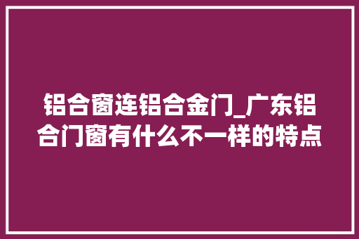 铝合窗连铝合金门_广东铝合门窗有什么不一样的特点
