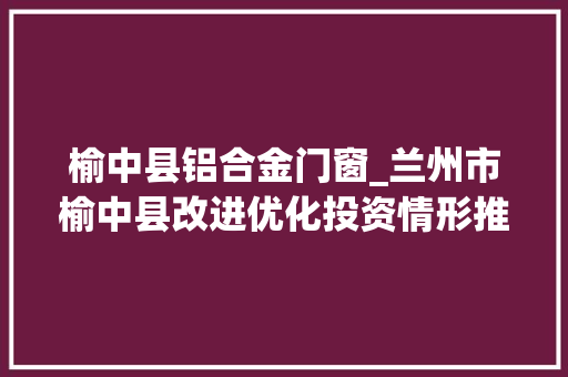 榆中县铝合金门窗_兰州市榆中县改进优化投资情形推进招商引资和项目培植