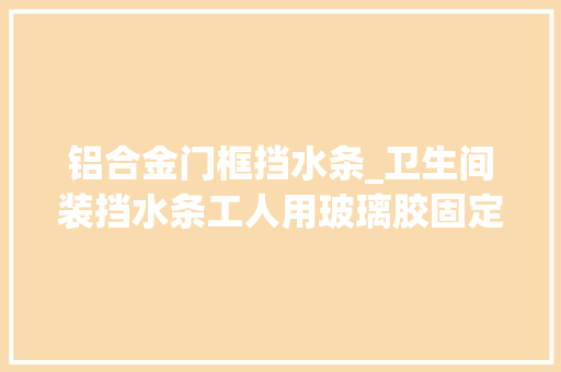 铝合金门框挡水条_卫生间装挡水条工人用玻璃胶固定师傅乌烟瘴气等着漏水吧