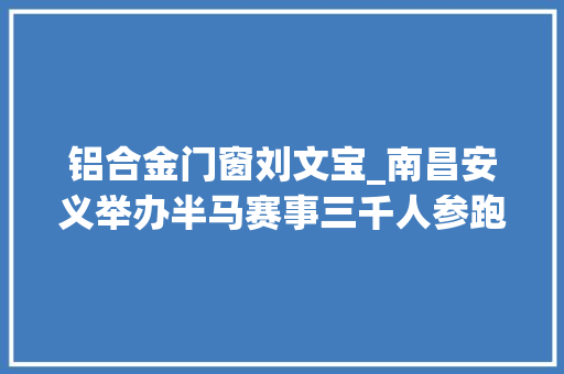 铝合金门窗刘文宝_南昌安义举办半马赛事三千人参跑体育旅游融合助力文旅清醒