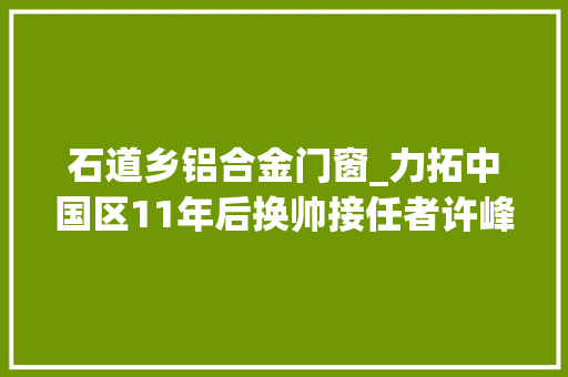 石道乡铝合金门窗_力拓中国区11年后换帅接任者许峰加入不久西芒杜项目是其凸起供献