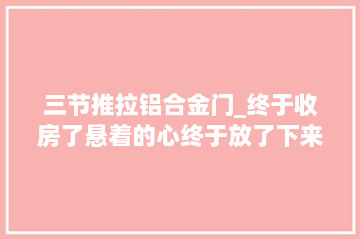 三节推拉铝合金门_终于收房了悬着的心终于放了下来。一路下来请师傅