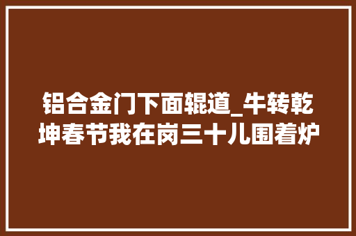铝合金门下面辊道_牛转乾坤春节我在岗三十儿围着炉台转拆检分娩嫦娥五号结构件的功绩设备每一条线路