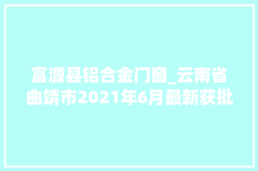 富源县铝合金门窗_云南省曲靖市2021年6月最新获批项目汇总