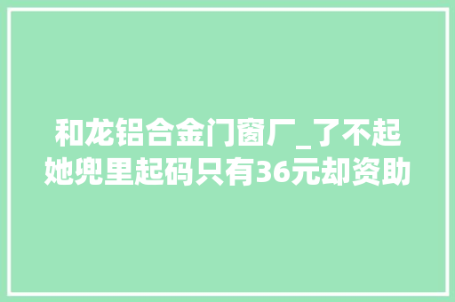 和龙铝合金门窗厂_了不起她兜里起码只有36元却资助筹建29所欲望小学 推拉门