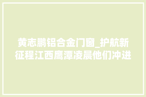 黄志鹏铝合金门窗_护航新征程江西鹰潭凌晨他们冲进满是煤气的房间