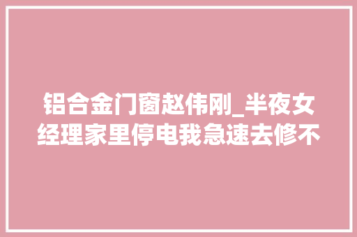 铝合金门窗赵伟刚_半夜女经理家里停电我急速去修不虞被误会她却直接跟我剖明 折叠门
