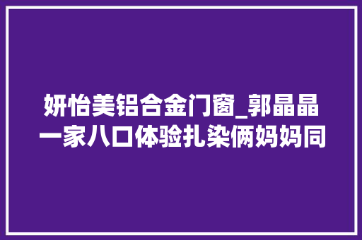 妍怡美铝合金门窗_郭晶晶一家八口体验扎染俩妈妈同框好优雅中妍中怡美似双胞胎 防火门