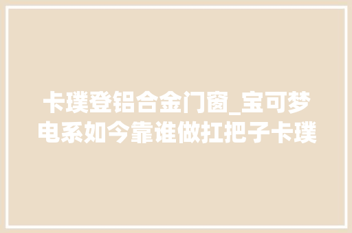 卡璞登铝合金门窗_宝可梦电系如今靠谁做扛把子卡璞鸣鸣已经成为以前式