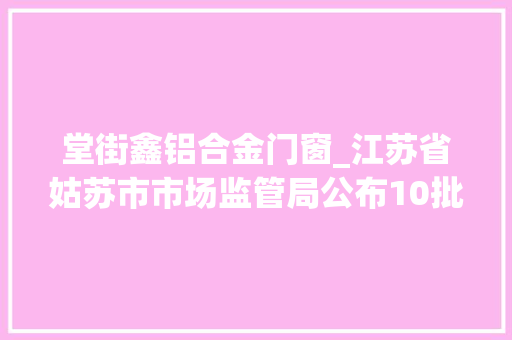堂街鑫铝合金门窗_江苏省姑苏市市场监管局公布10批次肉制品抽检合格信息