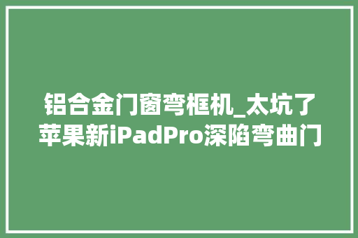 铝合金门窗弯框机_太坑了苹果新iPadPro深陷弯曲门官方回应不是缺陷