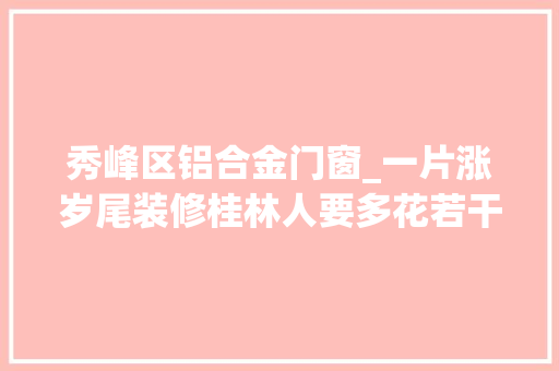 秀峰区铝合金门窗_一片涨岁尾装修桂林人要多花若干钱