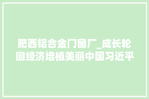 肥西铝合金门窗厂_成长轮回经济培植美丽中国习近平总书记就组建中国资环集团作出重要指点为绿色低碳成长指明倾向
