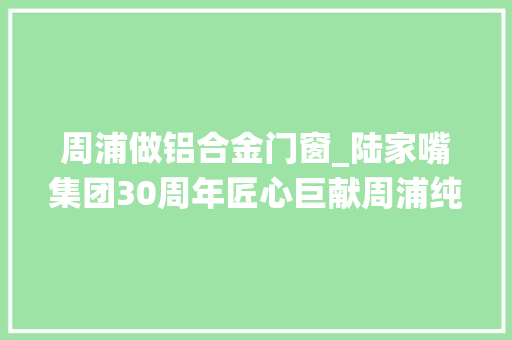 周浦做铝合金门窗_陆家嘴集团30周年匠心巨献周浦纯新盘双规环绕稀缺滨水氧居