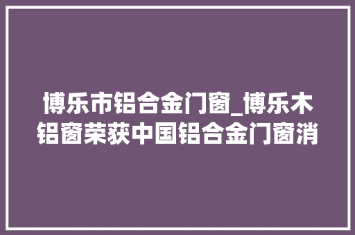 博乐市铝合金门窗_博乐木铝窗荣获中国铝合金门窗消费者喜好十大年夜品牌