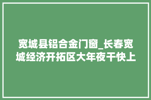 宽城县铝合金门窗_长春宽城经济开拓区大年夜干快上提议项目培植新攻势 推拉门