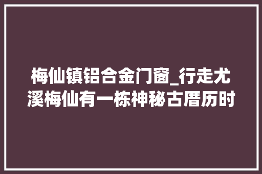 梅仙镇铝合金门窗_行走尤溪梅仙有一栋神秘古厝历时15年建成还有这样一段旧事