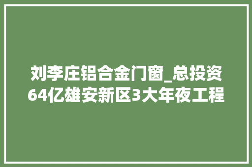 刘李庄铝合金门窗_总投资64亿雄安新区3大年夜工程招标