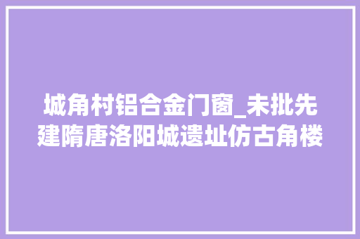 城角村铝合金门窗_未批先建隋唐洛阳城遗址仿古角楼现铝合金窗户