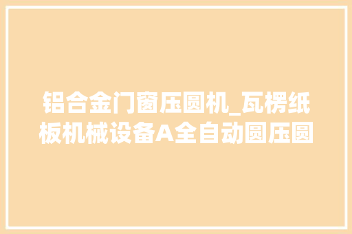 铝合金门窗压圆机_瓦楞纸板机械设备A全自动圆压圆模切机纸箱印刷分娩包装机械设备 铝合金门