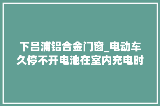 下吕浦铝合金门窗_电动车久停不开电池在室内充电时溘然炸了
