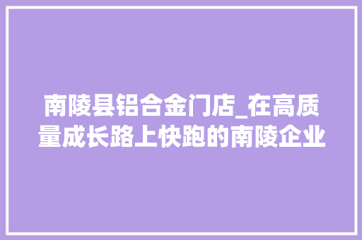 南陵县铝合金门店_在高质量成长路上快跑的南陵企业