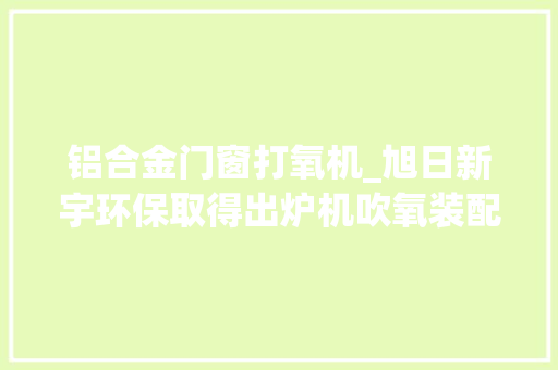 铝合金门窗打氧机_旭日新宇环保取得出炉机吹氧装配专利能防止杂物影响加工材料的质量 实木门