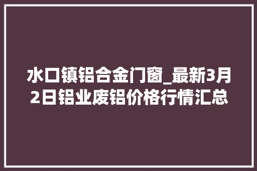 水口镇铝合金门窗_最新3月2日铝业废铝价格行情汇总 推拉门