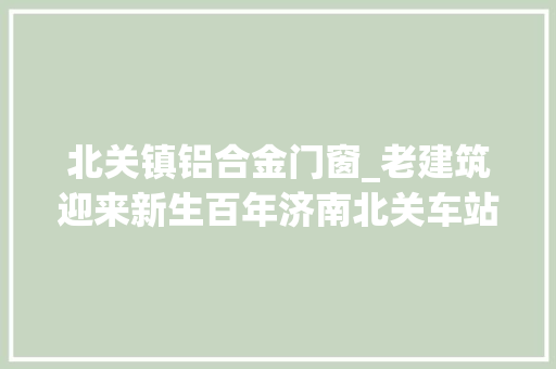 北关镇铝合金门窗_老建筑迎来新生百年济南北关车站修缮完成
